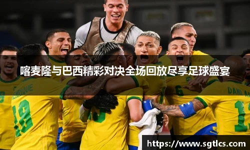 喀麦隆与巴西精彩对决全场回放尽享足球盛宴