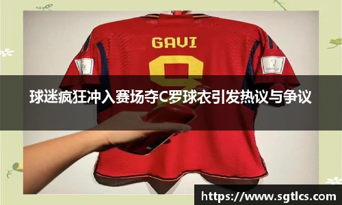 球迷疯狂冲入赛场夺C罗球衣引发热议与争议