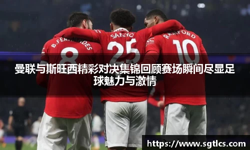 曼联与斯旺西精彩对决集锦回顾赛场瞬间尽显足球魅力与激情