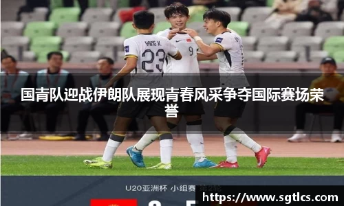 国青队迎战伊朗队展现青春风采争夺国际赛场荣誉