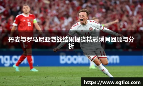 丹麦与罗马尼亚激战结果揭晓精彩瞬间回顾与分析
