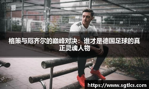 格策与厄齐尔的巅峰对决：谁才是德国足球的真正灵魂人物